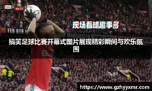 搞笑足球比赛开幕式图片展现精彩瞬间与欢乐氛围